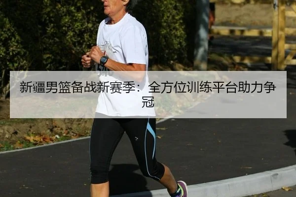 新疆男篮备战新赛季：全方位训练平台助力争冠